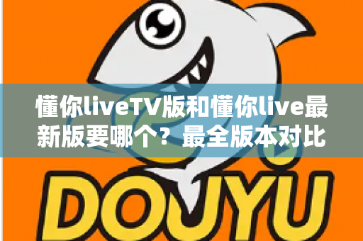 懂你liveTV版和懂你live最新版要哪个?最全版本对比与选择指南一文读懂 懂你liveTV版和懂你live最新版要哪个?最全版本对比与选择指南一文读懂