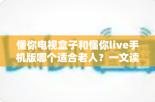懂你电视盒子和懂你live手机版哪个适合老人?一文读懂两大平台优劣与选择建议 懂你电视盒子和懂你live手机版哪个适合老人?一文读懂两大平台优劣与选择建议