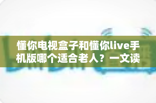 懂你电视盒子和懂你live手机版哪个适合老人?一文读懂两大平台优劣与选择建议 懂你电视盒子和懂你live手机版哪个适合老人?一文读懂两大平台优劣与选择建议