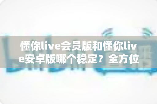 懂你live会员版和懂你live安卓版哪个稳定?全方位对比解析与选购指南 懂你live会员版和懂你live安卓版哪个稳定?全方位对比解析与选购指南