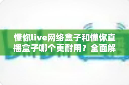 懂你live网络盒子和懂你直播盒子哪个更耐用？全面解析与选购指南助你避坑