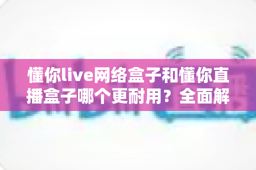 懂你live网络盒子和懂你直播盒子哪个更耐用？全面解析与选购指南助你避坑