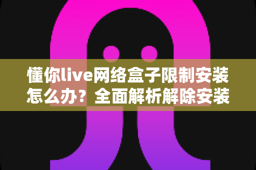 懂你live网络盒子限制安装怎么办？全面解析解除安装限制的实用方法与避坑指南
