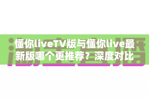 懂你liveTV版与懂你live最新版哪个更推荐?深度对比评测帮你一次选对 懂你liveTV版与懂你live最新版哪个更推荐?深度对比评测帮你一次选对
