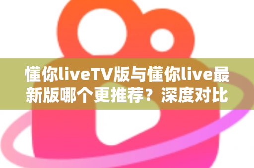 懂你liveTV版与懂你live最新版哪个更推荐?深度对比评测帮你一次选对 懂你liveTV版与懂你live最新版哪个更推荐?深度对比评测帮你一次选对