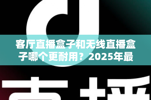 客厅直播盒子和无线直播盒子哪个更耐用？2025年最全选购与保养深度指南
