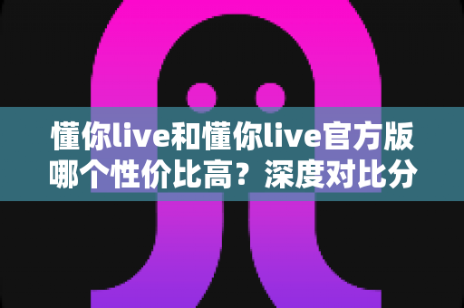 懂你live和懂你live官方版哪个性价比高?深度对比分析帮你选对版本 懂你live和懂你live官方版哪个性价比高?深度对比分析帮你选对版本