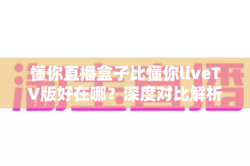 懂你直播盒子比懂你liveTV版好在哪？深度对比解析助你选对版本