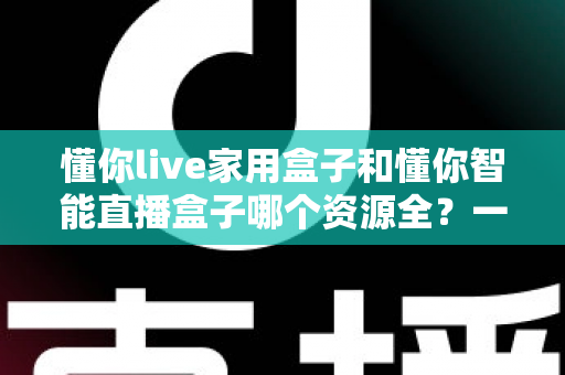 懂你live家用盒子和懂你智能直播盒子哪个资源全？一篇讲透资源对比与选购建议的深度指南