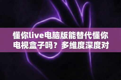 懂你live电脑版能替代懂你电视盒子吗?多维度深度对比与实用选择指南 懂你live电脑版能替代懂你电视盒子吗?多维度深度对比与实用选择指南