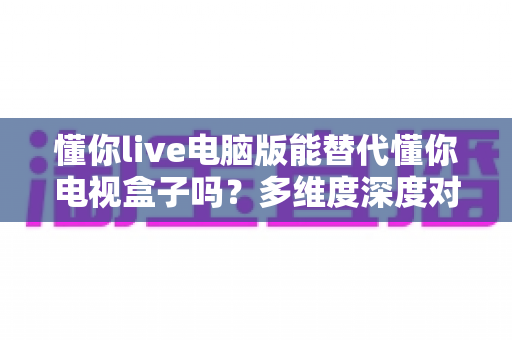 懂你live电脑版能替代懂你电视盒子吗?多维度深度对比与实用选择指南 懂你live电脑版能替代懂你电视盒子吗?多维度深度对比与实用选择指南
