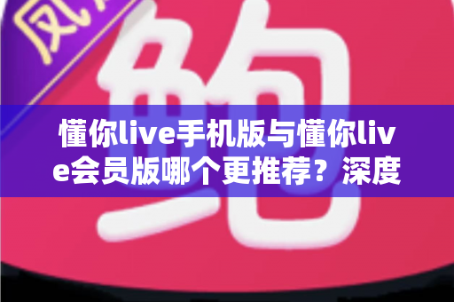 懂你live手机版与懂你live会员版哪个更推荐?深度对比解析与选购指南 懂你live手机版与懂你live会员版哪个更推荐?深度对比解析与选购指南