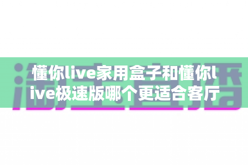懂你live家用盒子和懂你live极速版哪个更适合客厅?看完这篇对比再决定,客厅大屏观影不踩坑 懂你live家用盒子和懂你live极速版哪个更适合客厅?看完这篇对比再决定,客厅大屏观影不踩坑