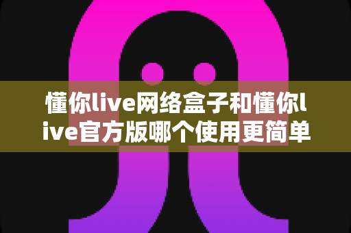 懂你live网络盒子和懂你live官方版哪个使用更简单?全方位对比评测帮你选对版本 懂你live网络盒子和懂你live官方版哪个使用更简单?全方位对比评测帮你选对版本