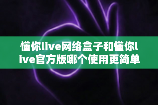 懂你live网络盒子和懂你live官方版哪个使用更简单?全方位对比评测帮你选对版本 懂你live网络盒子和懂你live官方版哪个使用更简单?全方位对比评测帮你选对版本