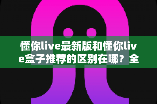 懂你live最新版和懂你live盒子推荐的区别在哪?全面解析两大版本的差异与选择指南 懂你live最新版和懂你live盒子推荐的区别在哪?全面解析两大版本的差异与选择指南