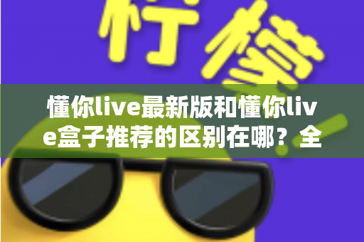 懂你live最新版和懂你live盒子推荐的区别在哪?全面解析两大版本的差异与选择指南 懂你live最新版和懂你live盒子推荐的区别在哪?全面解析两大版本的差异与选择指南