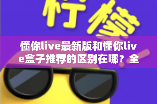 懂你live最新版和懂你live盒子推荐的区别在哪?全面解析两大版本的差异与选择指南 懂你live最新版和懂你live盒子推荐的区别在哪?全面解析两大版本的差异与选择指南
