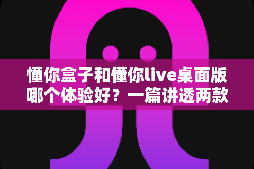 懂你盒子和懂你live桌面版哪个体验好?一篇讲透两款工具差异的实用对比指南 懂你盒子和懂你live桌面版哪个体验好?一篇讲透两款工具差异的实用对比指南
