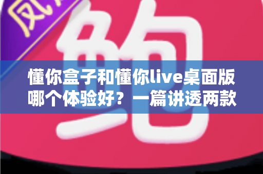 懂你盒子和懂你live桌面版哪个体验好?一篇讲透两款工具差异的实用对比指南 懂你盒子和懂你live桌面版哪个体验好?一篇讲透两款工具差异的实用对比指南