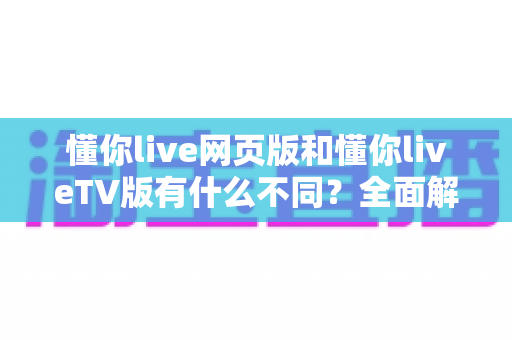 懂你live网页版和懂你liveTV版有什么不同?全面解析两大版本差异与选择指南 懂你live网页版和懂你liveTV版有什么不同?全面解析两大版本差异与选择指南