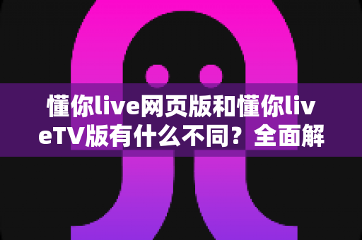 懂你live网页版和懂你liveTV版有什么不同?全面解析两大版本差异与选择指南 懂你live网页版和懂你liveTV版有什么不同?全面解析两大版本差异与选择指南