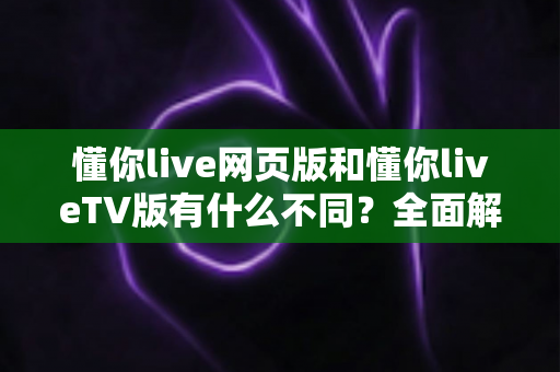 懂你live网页版和懂你liveTV版有什么不同？全面解析两大版本差异与选择指南