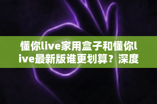 懂你live家用盒子和懂你live最新版谁更划算?深度对比分析帮你选出最省钱的观影方案 懂你live家用盒子和懂你live最新版谁更划算?深度对比分析帮你选出最省钱的观影方案