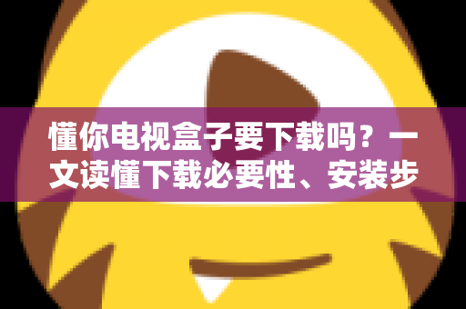 懂你电视盒子要下载吗?一文读懂下载必要性、安装步骤与使用建议 懂你电视盒子要下载吗?一文读懂下载必要性、安装步骤与使用建议
