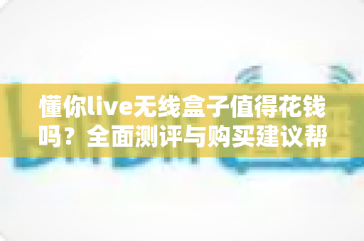 懂你live无线盒子值得花钱吗？全面测评与购买建议帮你避坑