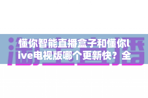 懂你智能直播盒子和懂你live电视版哪个更新快?全面对比分析帮你选出更适合的观影方案 懂你智能直播盒子和懂你live电视版哪个更新快?全面对比分析帮你选出更适合的观影方案