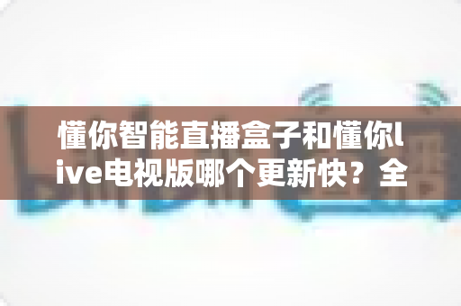 懂你智能直播盒子和懂你live电视版哪个更新快？全面对比分析帮你选出更适合的观影方案