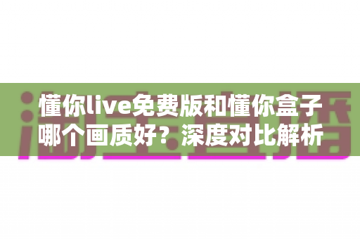 懂你live免费版和懂你盒子哪个画质好？深度对比解析帮你选出最佳观影方案