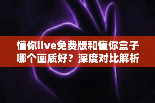 懂你live免费版和懂你盒子哪个画质好？深度对比解析帮你选出最佳观影方案