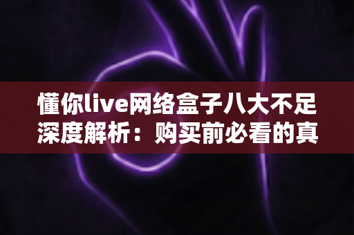 懂你live网络盒子八大不足深度解析：购买前必看的真实评测与避坑指南