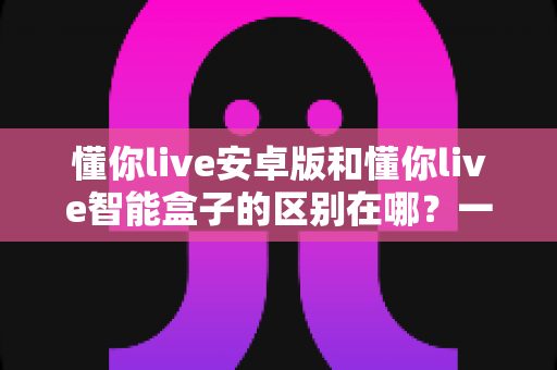 懂你live安卓版和懂你live智能盒子的区别在哪?一文读懂两大版本核心差异与选购指南 懂你live安卓版和懂你live智能盒子的区别在哪?一文读懂两大版本核心差异与选购指南