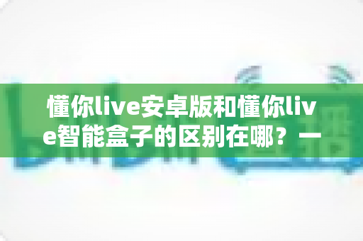 懂你live安卓版和懂你live智能盒子的区别在哪?一文读懂两大版本核心差异与选购指南 懂你live安卓版和懂你live智能盒子的区别在哪?一文读懂两大版本核心差异与选购指南