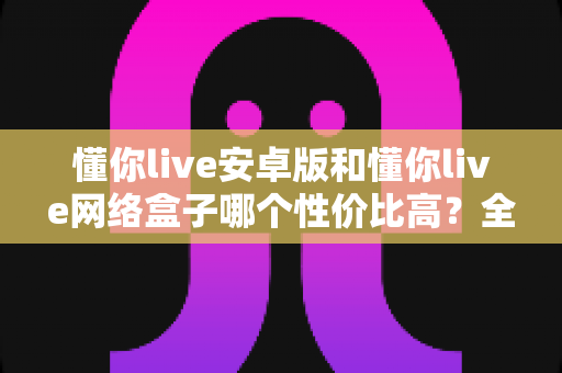 懂你live安卓版和懂你live网络盒子哪个性价比高？全面对比评测帮你做出明智选择