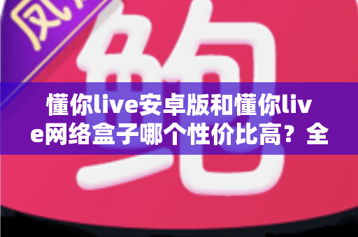 懂你live安卓版和懂你live网络盒子哪个性价比高？全面对比评测帮你做出明智选择