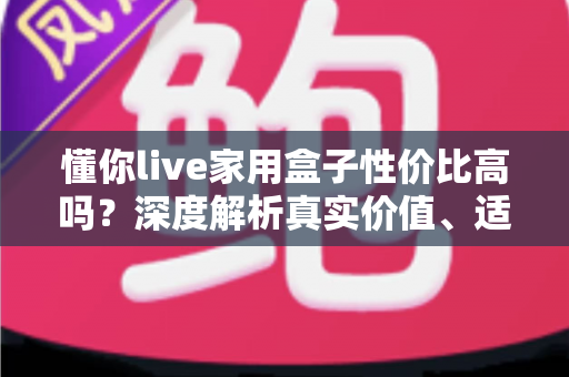 懂你live家用盒子性价比高吗？深度解析真实价值、适用人群与购买建议