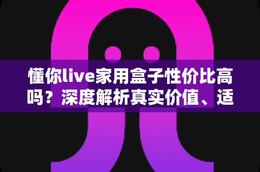 懂你live家用盒子性价比高吗？深度解析真实价值、适用人群与购买建议