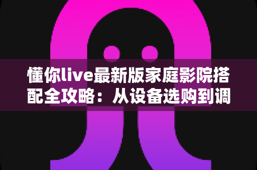 懂你live最新版家庭影院搭配全攻略：从设备选购到调试优化，一步到位打造专属私人影音娱乐空间