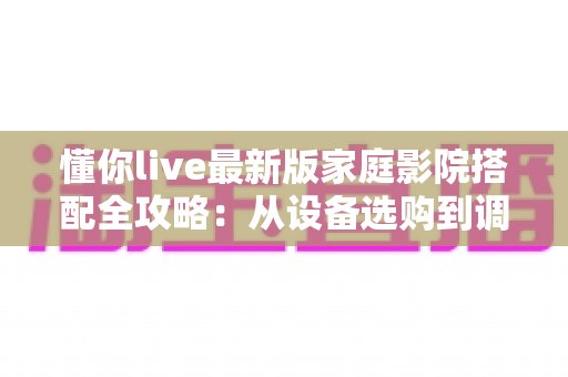懂你live最新版家庭影院搭配全攻略：从设备选购到调试优化，一步到位打造专属私人影音娱乐空间