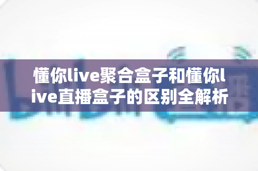懂你live聚合盒子和懂你live直播盒子的区别全解析:功能对比、选购指南一文读懂 懂你live聚合盒子和懂你live直播盒子的区别全解析:功能对比、选购指南一文读懂