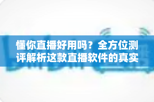 懂你直播好用吗？全方位测评解析这款直播软件的真实使用体验与优缺点
