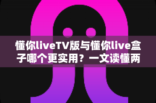懂你liveTV版与懂你live盒子哪个更实用?一文读懂两大方案的优劣与选购指南 懂你liveTV版与懂你live盒子哪个更实用?一文读懂两大方案的优劣与选购指南