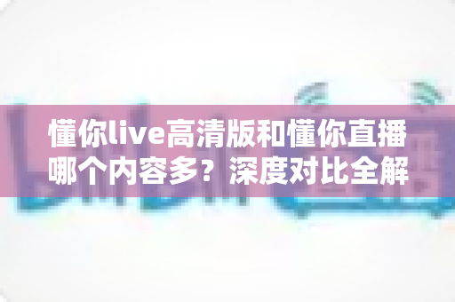 懂你live高清版和懂你直播哪个内容多？深度对比全解析，帮你选对版本不踩坑