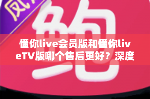 懂你live会员版和懂你liveTV版哪个售后更好？深度对比解析帮你选对版本