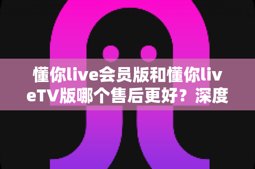 懂你live会员版和懂你liveTV版哪个售后更好？深度对比解析帮你选对版本