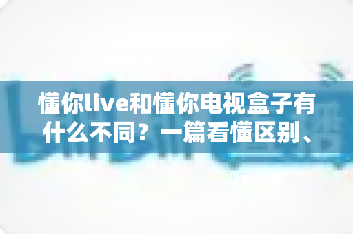 懂你live和懂你电视盒子有什么不同?一篇看懂区别、功能与选购建议的完整指南 懂你live和懂你电视盒子有什么不同?一篇看懂区别、功能与选购建议的完整指南
